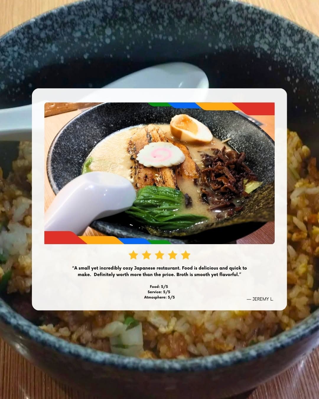 Five-star Google review from Jeremy L.: “A small yet incredibly cozy Japanese restaurant. Food is delicious and quick to make. Definitely worth more than the price. Broth is smooth yet flavorful.”